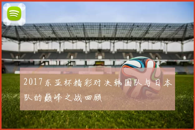 2017东亚杯精彩对决韩国队与日本队的巅峰之战回顾