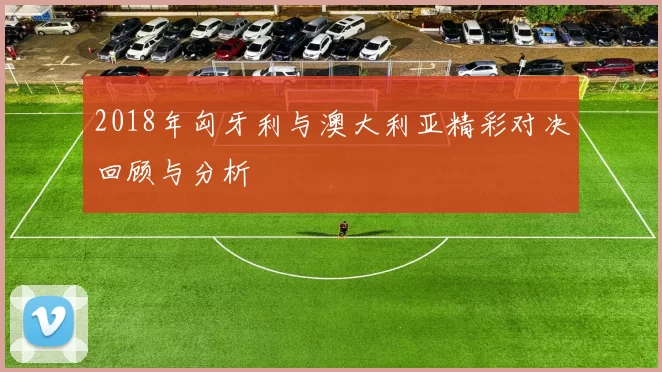 2018年匈牙利与澳大利亚精彩对决回顾与分析