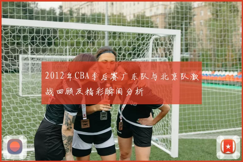 2012年CBA季后赛广东队与北京队激战回顾及精彩瞬间分析