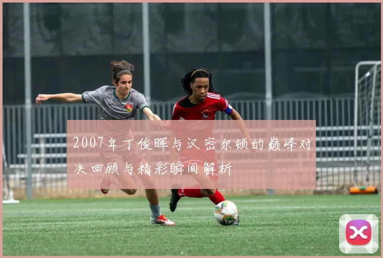 2007年丁俊晖与汉密尔顿的巅峰对决回顾与精彩瞬间解析