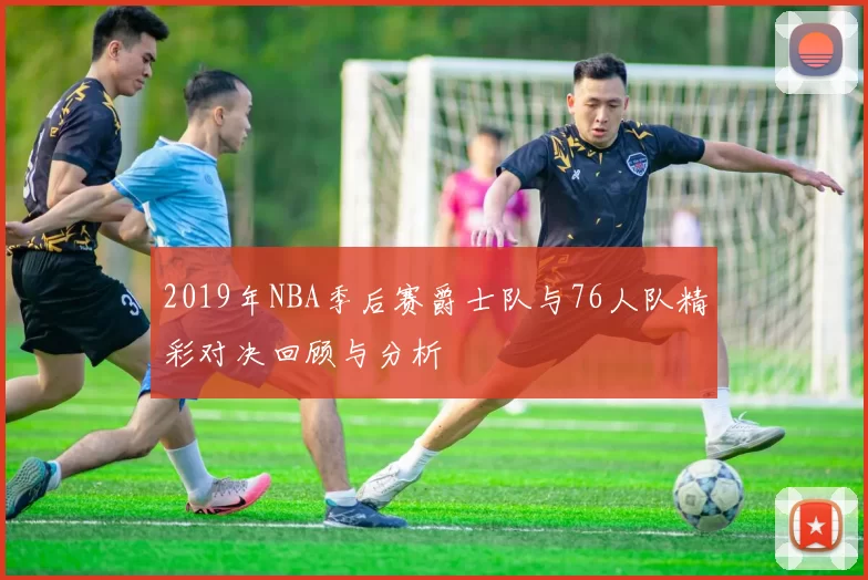 2019年NBA季后赛爵士队与76人队精彩对决回顾与分析