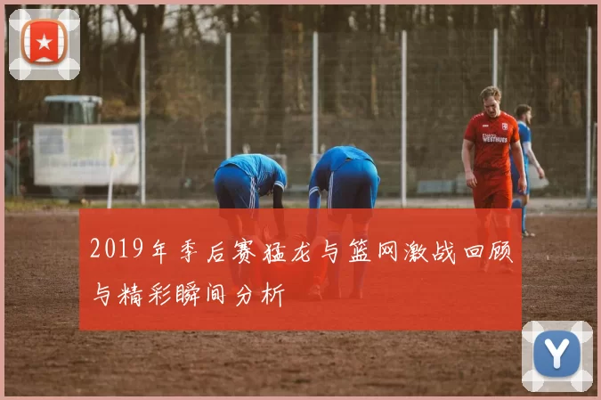 2019年季后赛猛龙与篮网激战回顾与精彩瞬间分析