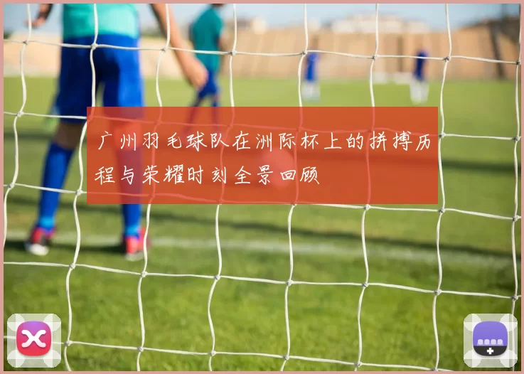 广州羽毛球队在洲际杯上的拼搏历程与荣耀时刻全景回顾