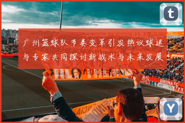 广州篮球队节奏变革引发热议球迷与专家共同探讨新战术与未来发展方向