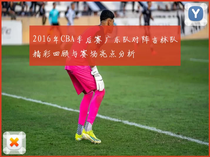 2016年CBA季后赛广东队对阵吉林队精彩回顾与赛场亮点分析