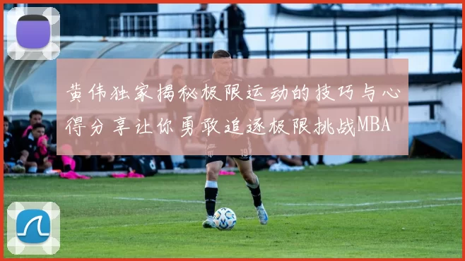 黄伟独家揭秘极限运动的技巧与心得分享让你勇敢追逐极限挑战MBA