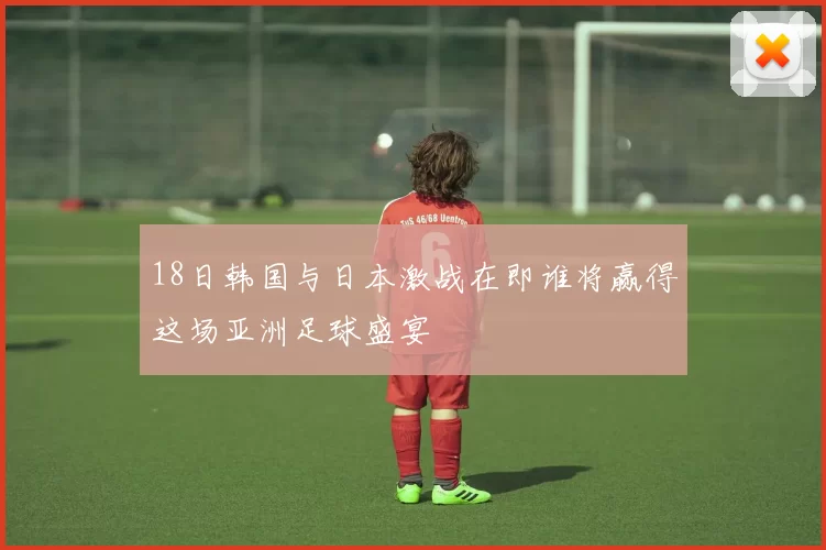 18日韩国与日本激战在即谁将赢得这场亚洲足球盛宴